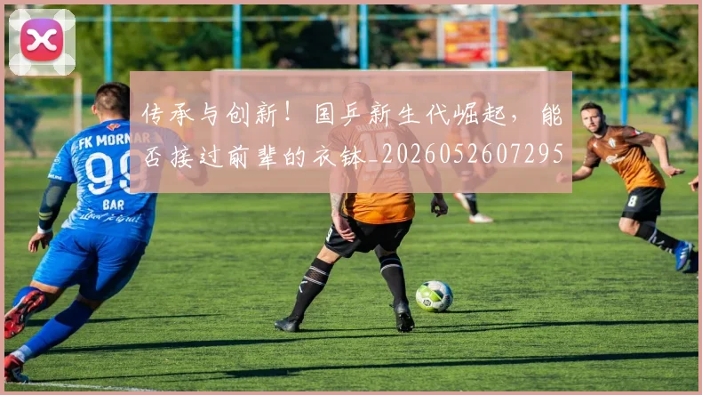 传承与创新！国乒新生代崛起，能否接过前辈的衣钵_20260526072952
