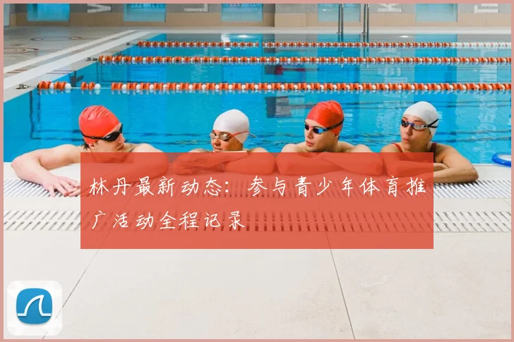 林丹最新动态：参与青少年体育推广活动全程记录