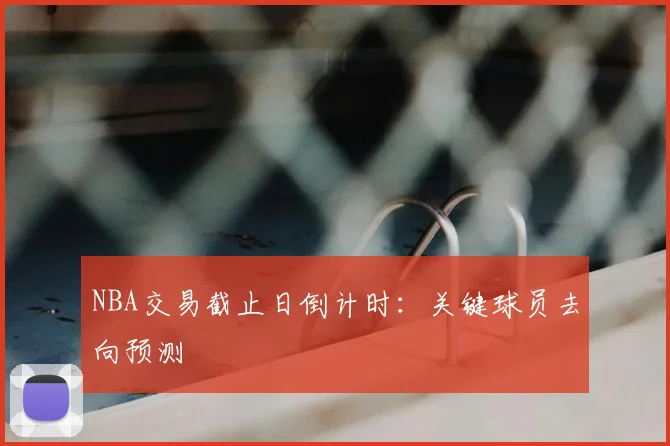 NBA交易截止日倒计时：关键球员去向预测