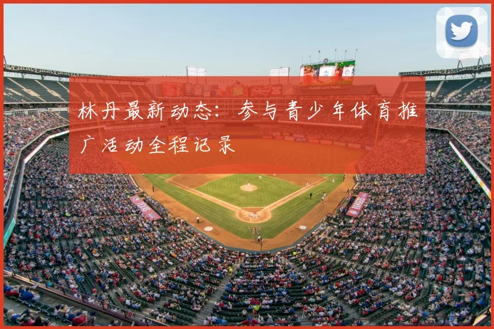 林丹最新动态：参与青少年体育推广活动全程记录