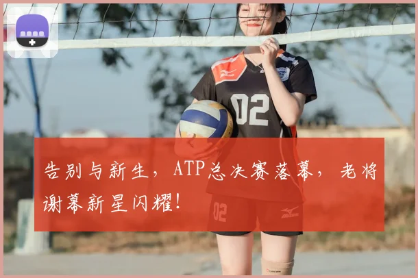 告别与新生，ATP总决赛落幕，老将谢幕新星闪耀！