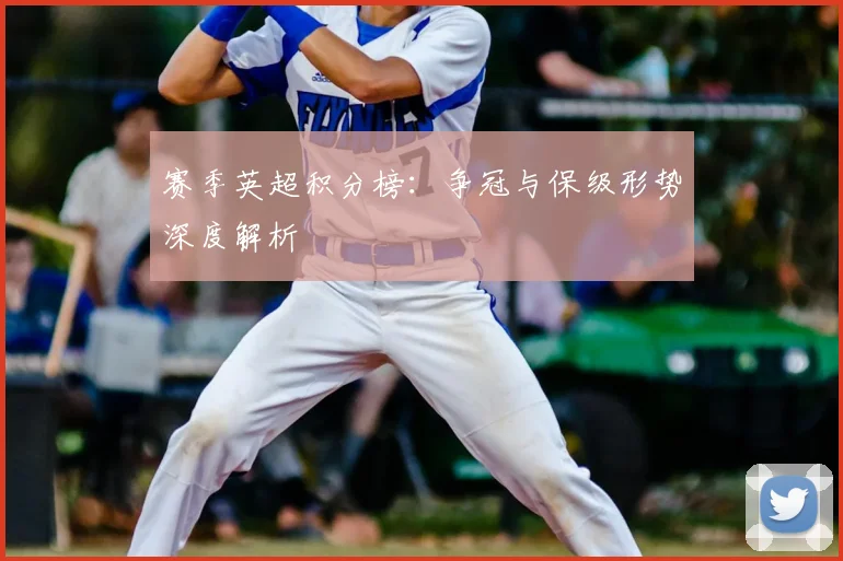 赛季英超积分榜：争冠与保级形势深度解析
