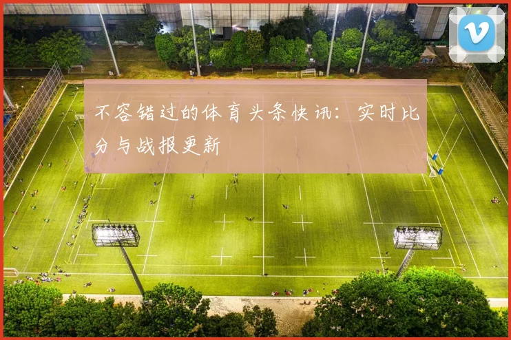 不容错过的体育头条快讯：实时比分与战报更新